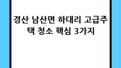 경산시 남산면 하대리 고급 주택 청소: 깨끗함과 편안함을 선물해 드려요! ✨